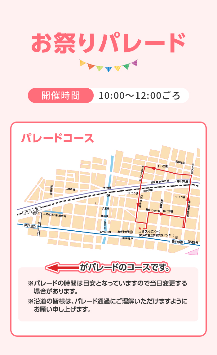 お祭りパレード　開催時間｜10:00〜12:00ごろ パレードコース　※パレードの時間は目安となっていますので当日変更する　場合があります。 ※沿道の皆様は、パレード通過にご理解いただけますように　お願い申し上げます。 パレードプログラム準備中